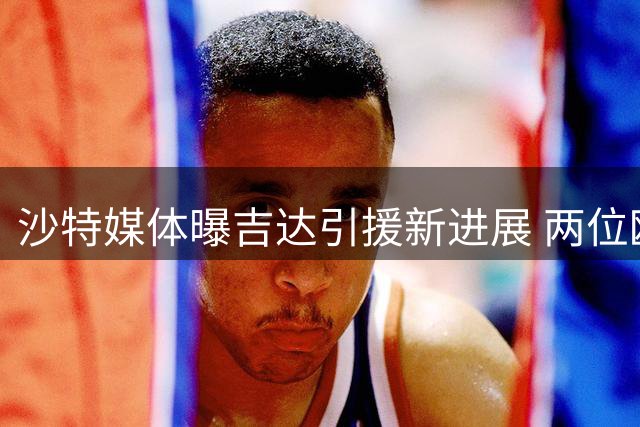 沙特媒体曝吉达引援新进展 两位欧洲联赛悍将接近加盟