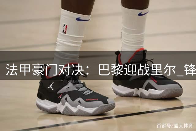 法甲豪门对决：巴黎迎战里尔 锋线新组合亮相K77候补